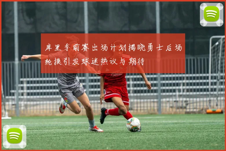 库里季前赛出场计划揭晓勇士后场轮换引发球迷热议与期待